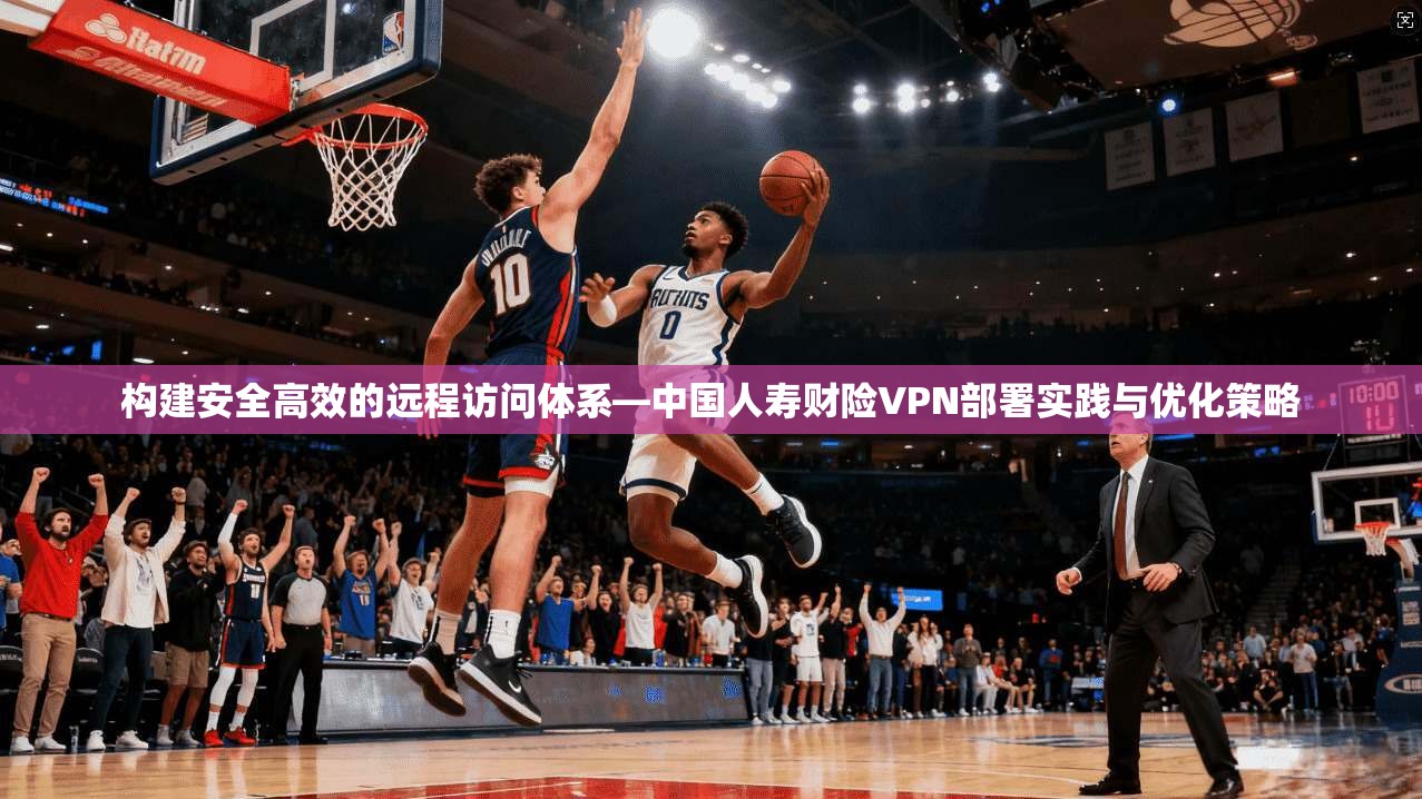 构建安全高效的远程访问体系—中国人寿财险VPN部署实践与优化策略
