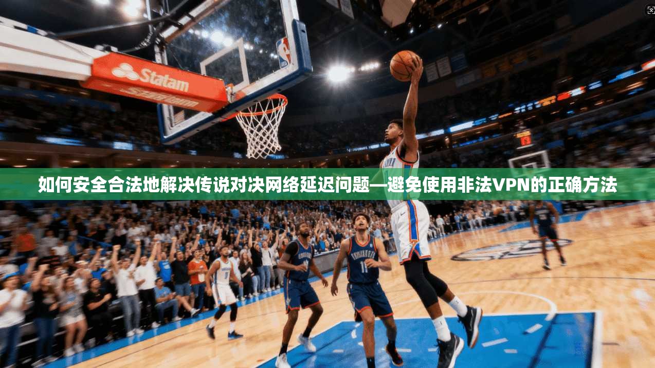 如何安全合法地解决传说对决网络延迟问题—避免使用非法VPN的正确方法