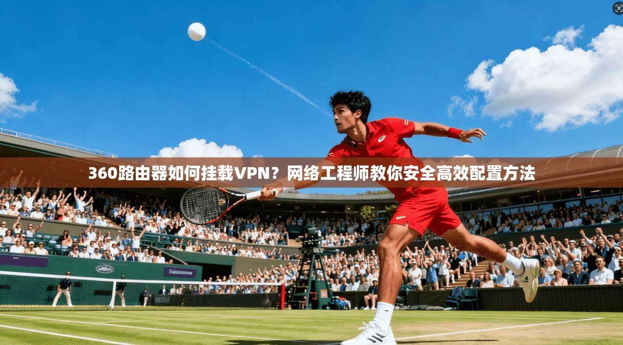 360路由器如何挂载VPN？网络工程师教你安全高效配置方法