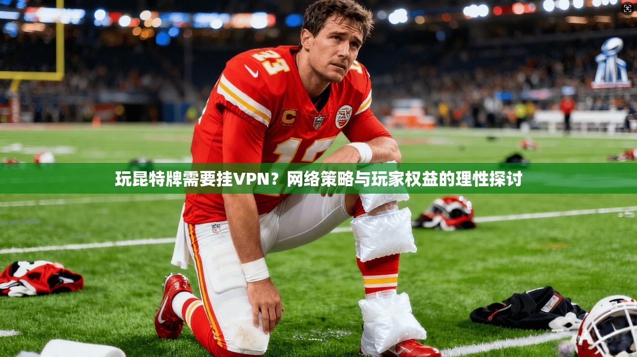 玩昆特牌需要挂VPN？网络策略与玩家权益的理性探讨