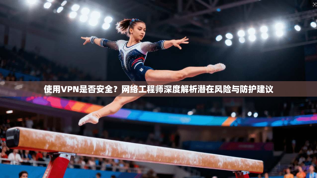 使用VPN是否安全？网络工程师深度解析潜在风险与防护建议