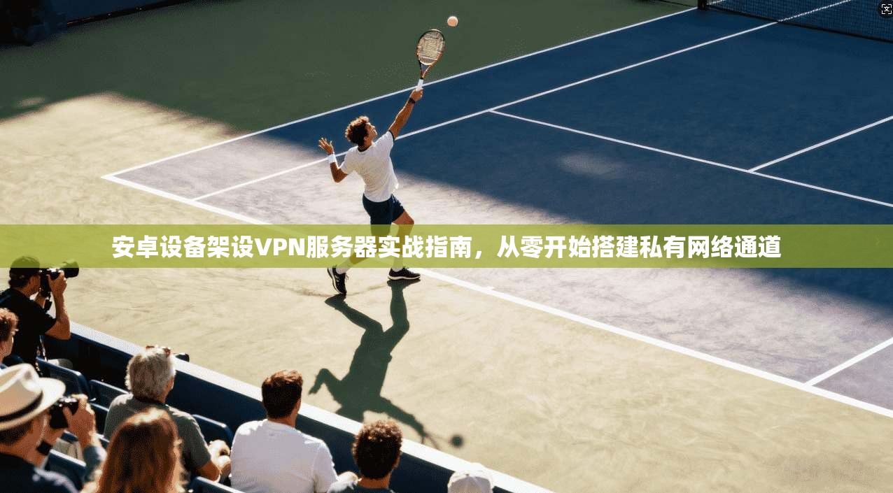 安卓设备架设VPN服务器实战指南，从零开始搭建私有网络通道