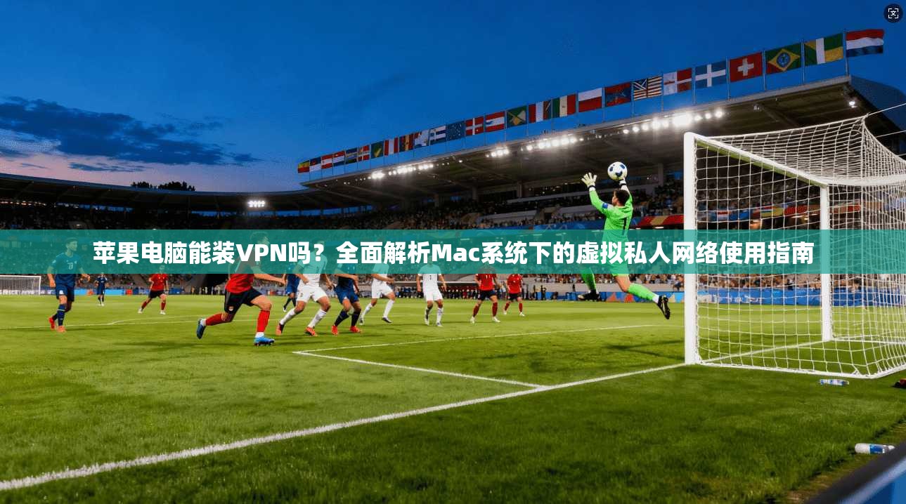 苹果电脑能装VPN吗？全面解析Mac系统下的虚拟私人网络使用指南