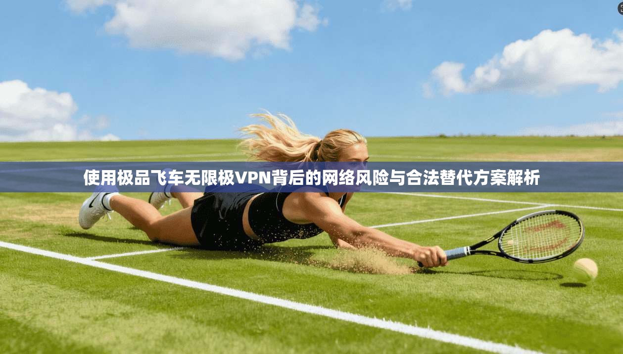 使用极品飞车无限极VPN背后的网络风险与合法替代方案解析