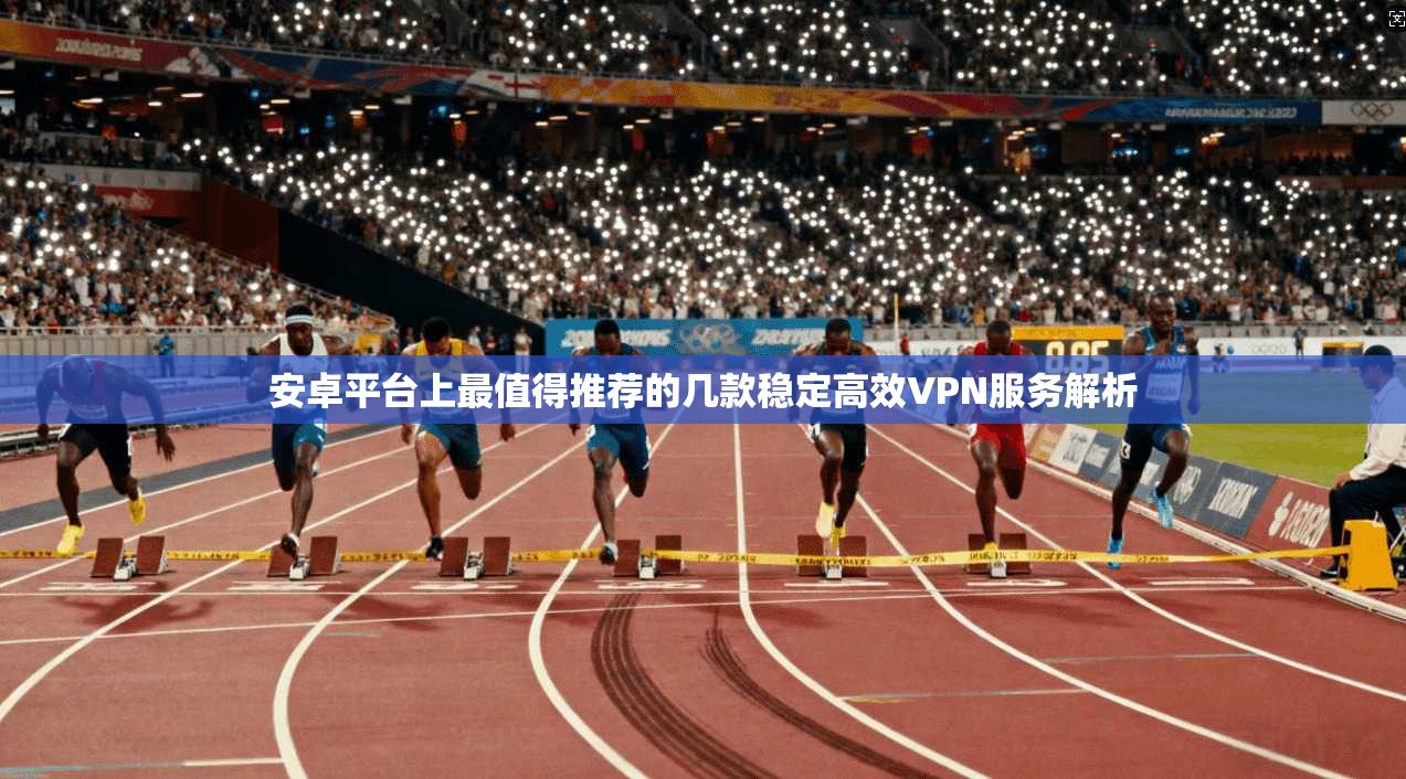 安卓平台上最值得推荐的几款稳定高效VPN服务解析