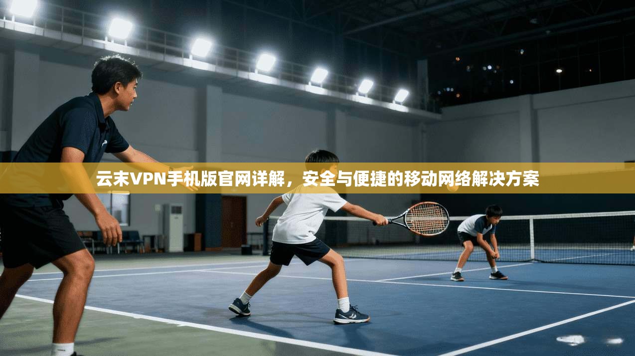 云末VPN手机版官网详解,安全与便捷的移动网络解决方案