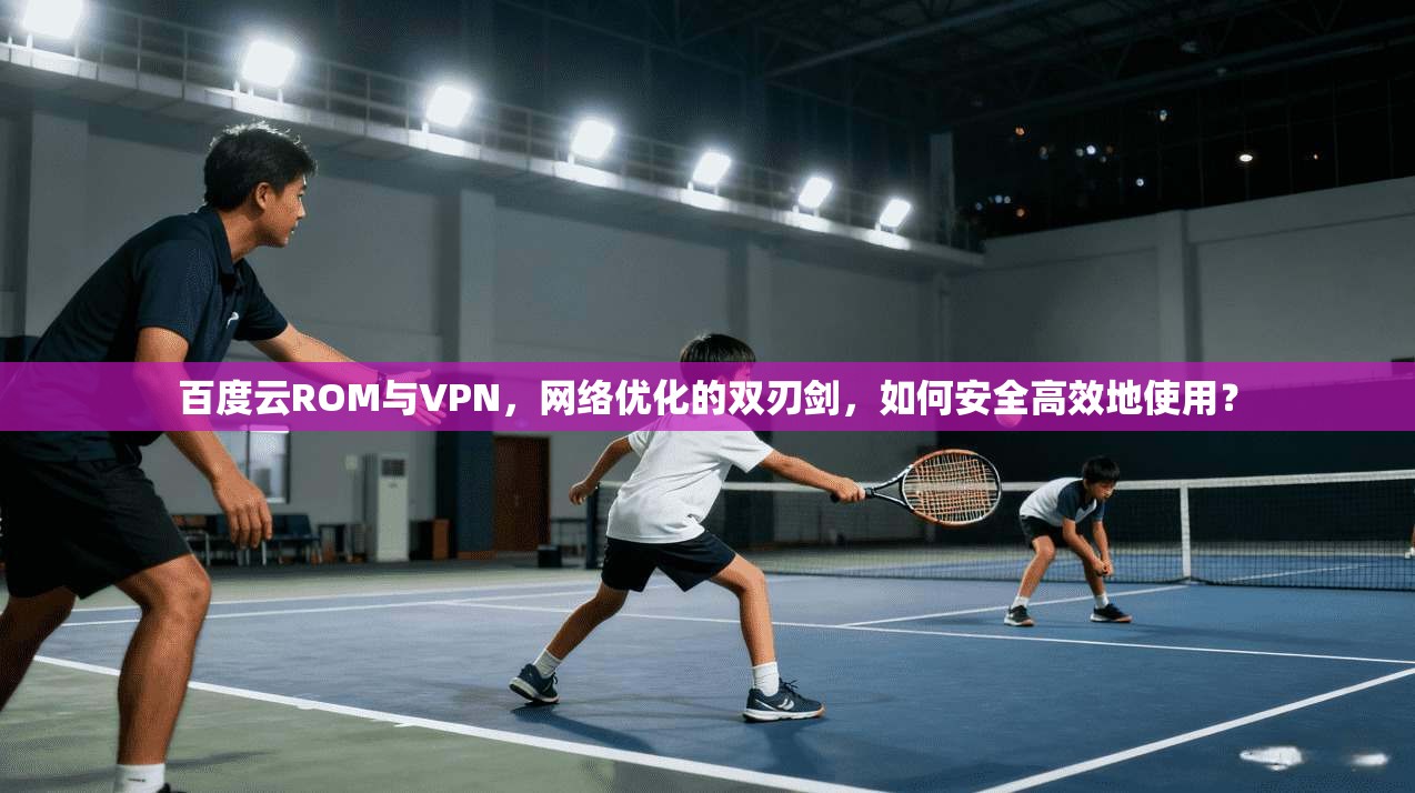 百度云ROM与VPN，网络优化的双刃剑，如何安全高效地使用？