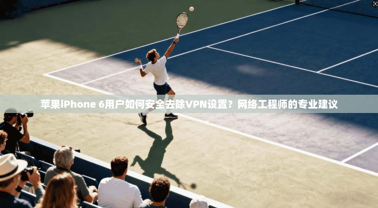 苹果iPhone 6用户如何安全去除VPN设置？网络工程师的专业建议