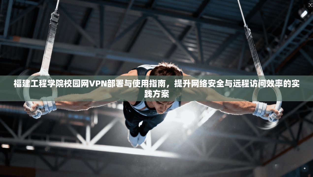 福建工程学院校园网VPN部署与使用指南,提升网络安全与远程访问效率的实践方案