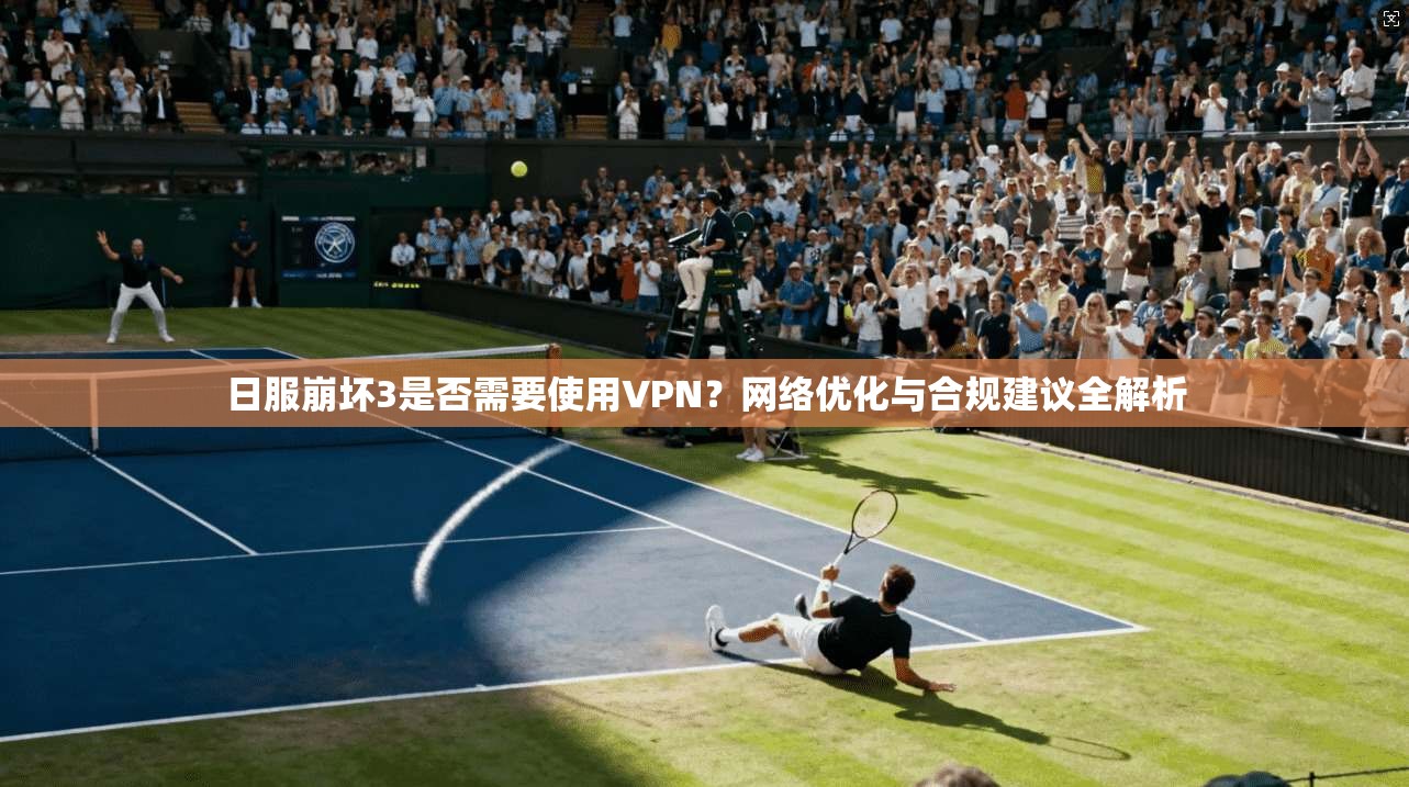 日服崩坏3是否需要使用VPN？网络优化与合规建议全解析