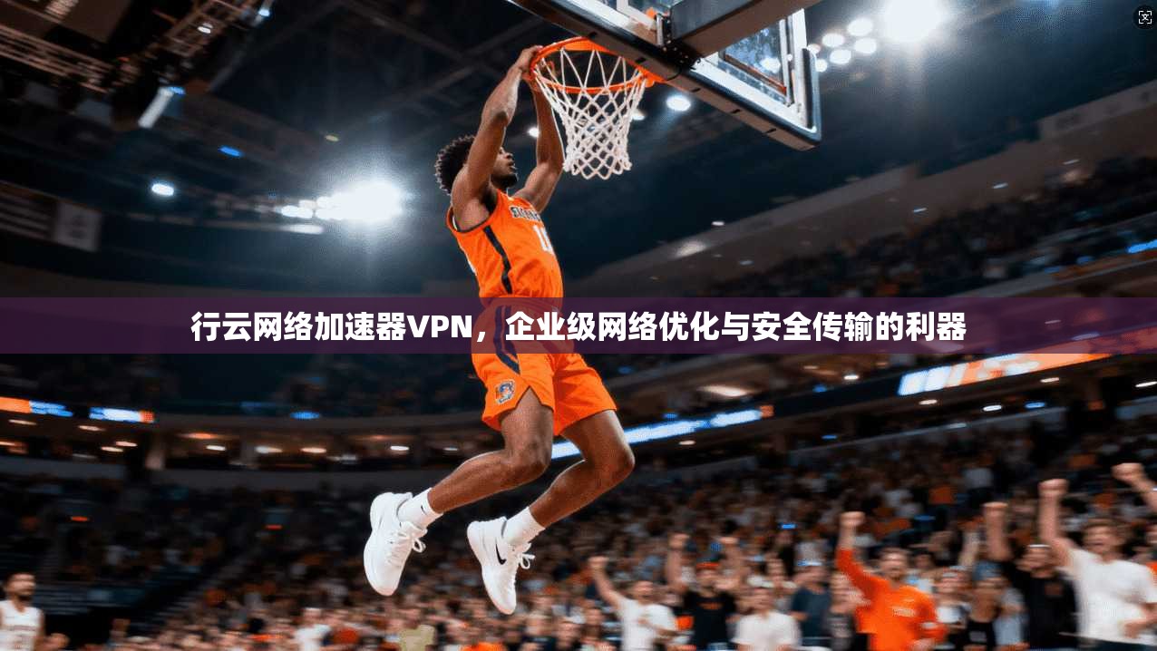 行云网络加速器VPN，企业级网络优化与安全传输的利器