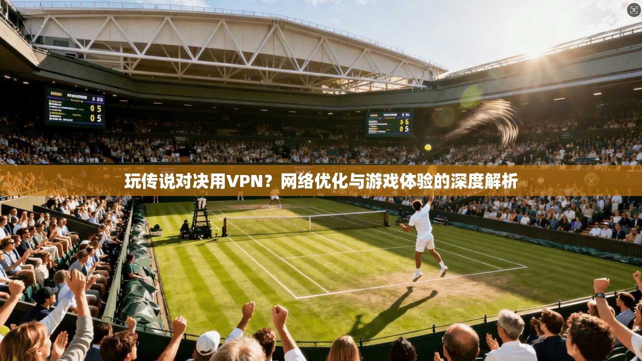 玩传说对决用VPN？网络优化与游戏体验的深度解析