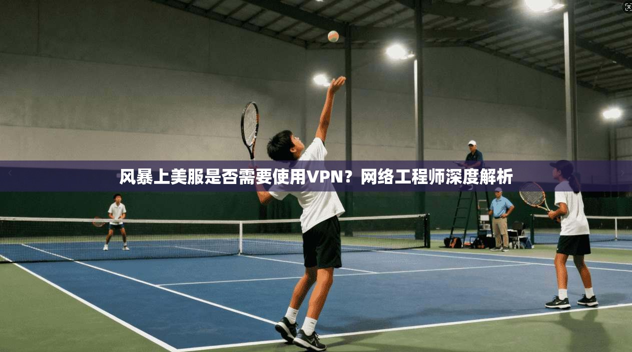 风暴上美服是否需要使用VPN？网络工程师深度解析