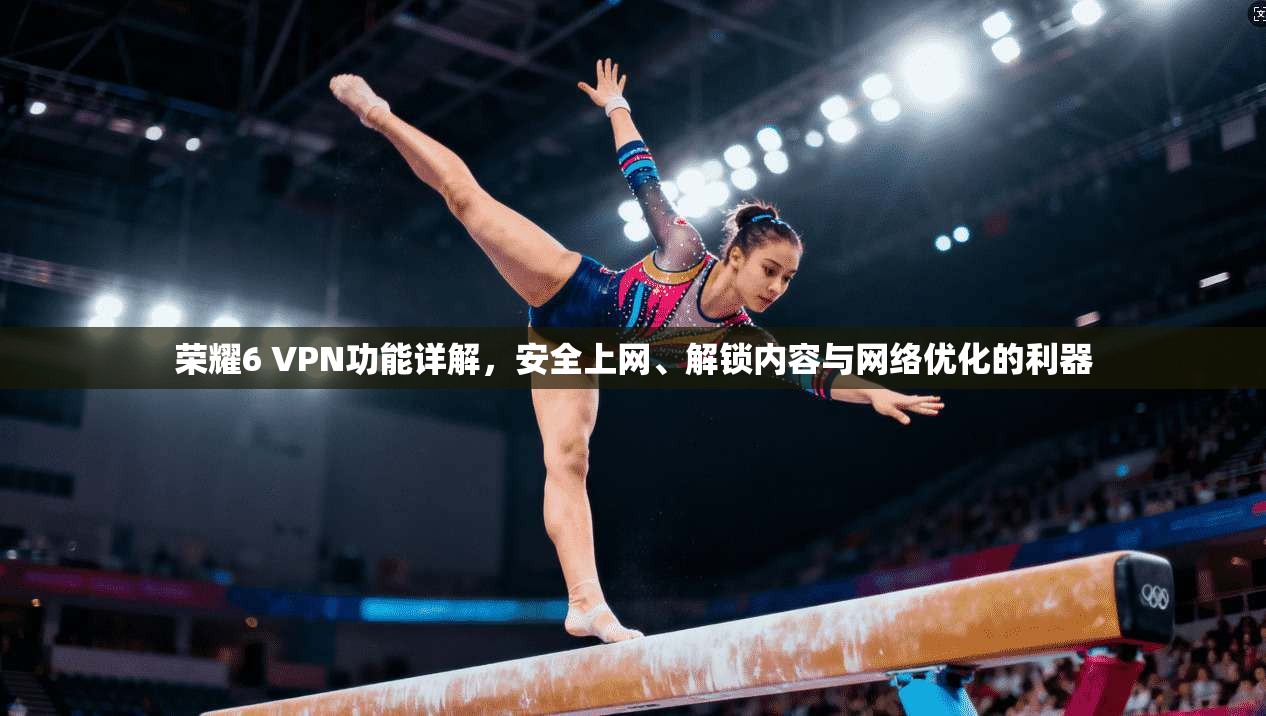 荣耀6 VPN功能详解，安全上网、解锁内容与网络优化的利器