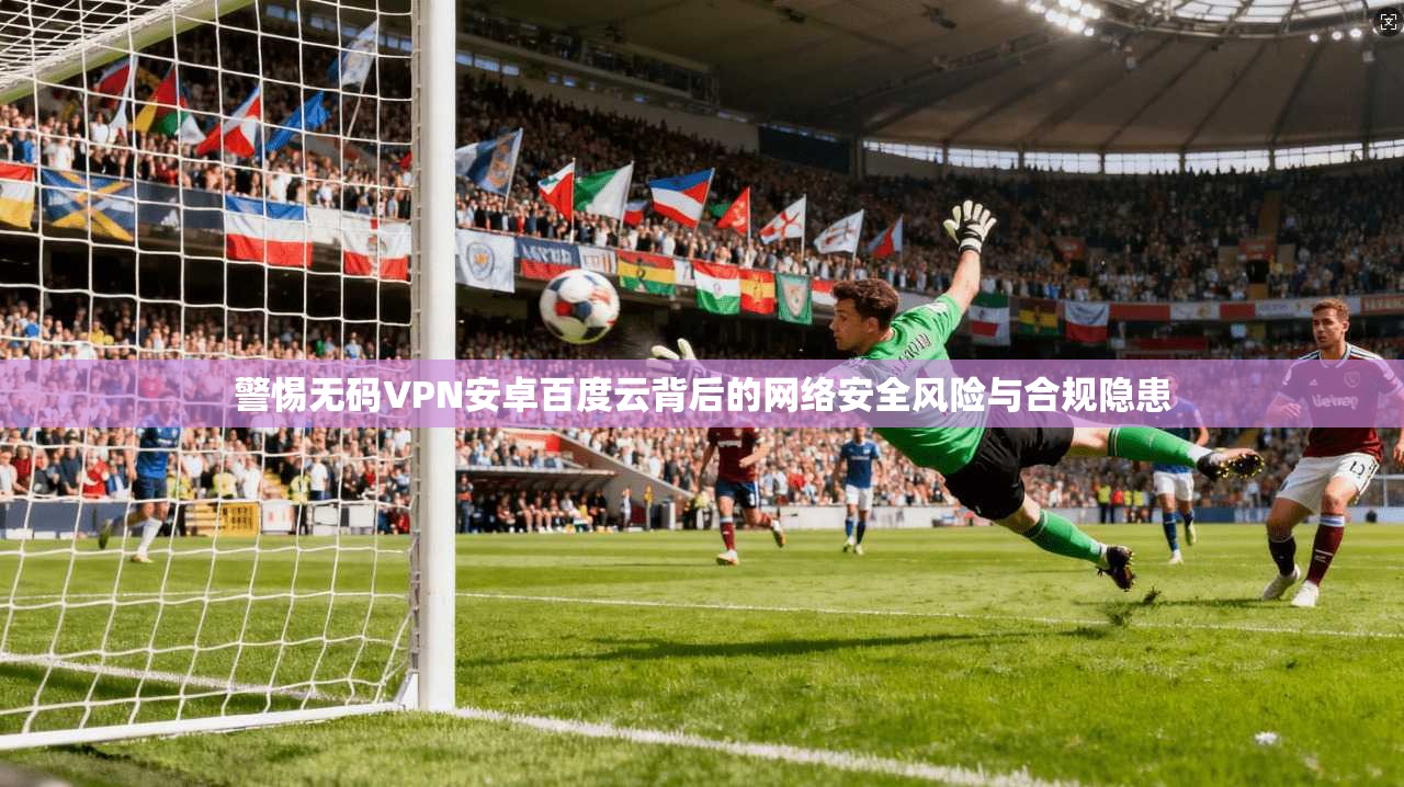 警惕无码VPN安卓百度云背后的网络安全风险与合规隐患