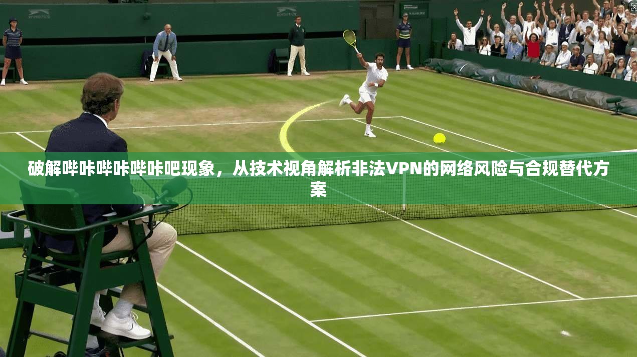 破解哔咔哔咔哔咔吧现象,从技术视角解析非法VPN的网络风险与合规替代方案