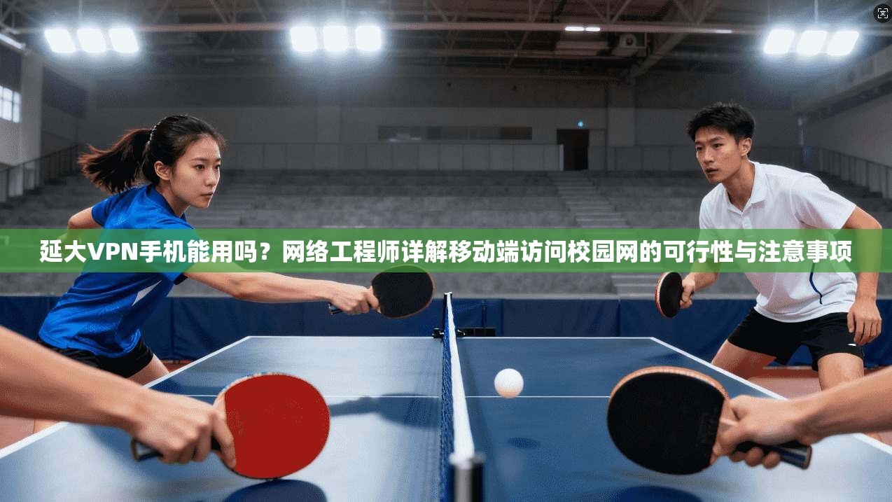 延大VPN手机能用吗？网络工程师详解移动端访问校园网的可行性与注意事项