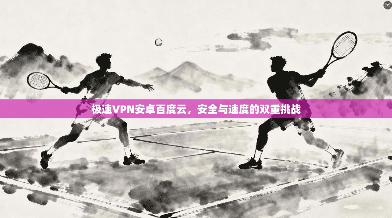 极速VPN安卓百度云，安全与速度的双重挑战