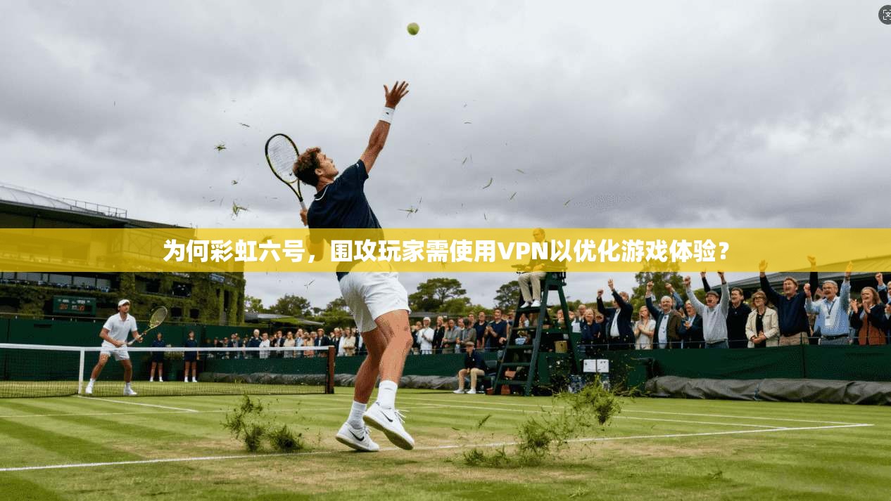 为何彩虹六号,围攻玩家需使用VPN以优化游戏体验?