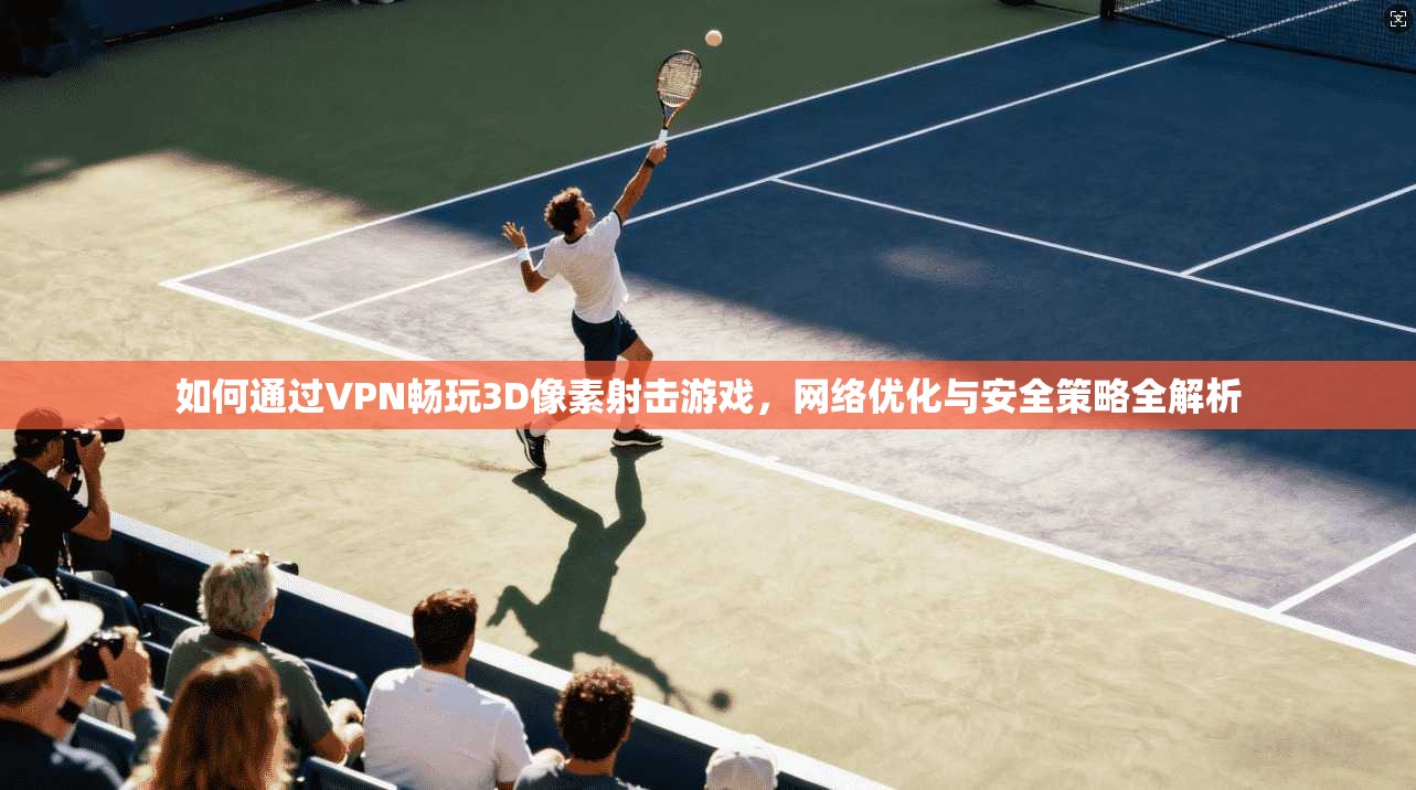 如何通过VPN畅玩3D像素射击游戏,网络优化与安全策略全解析