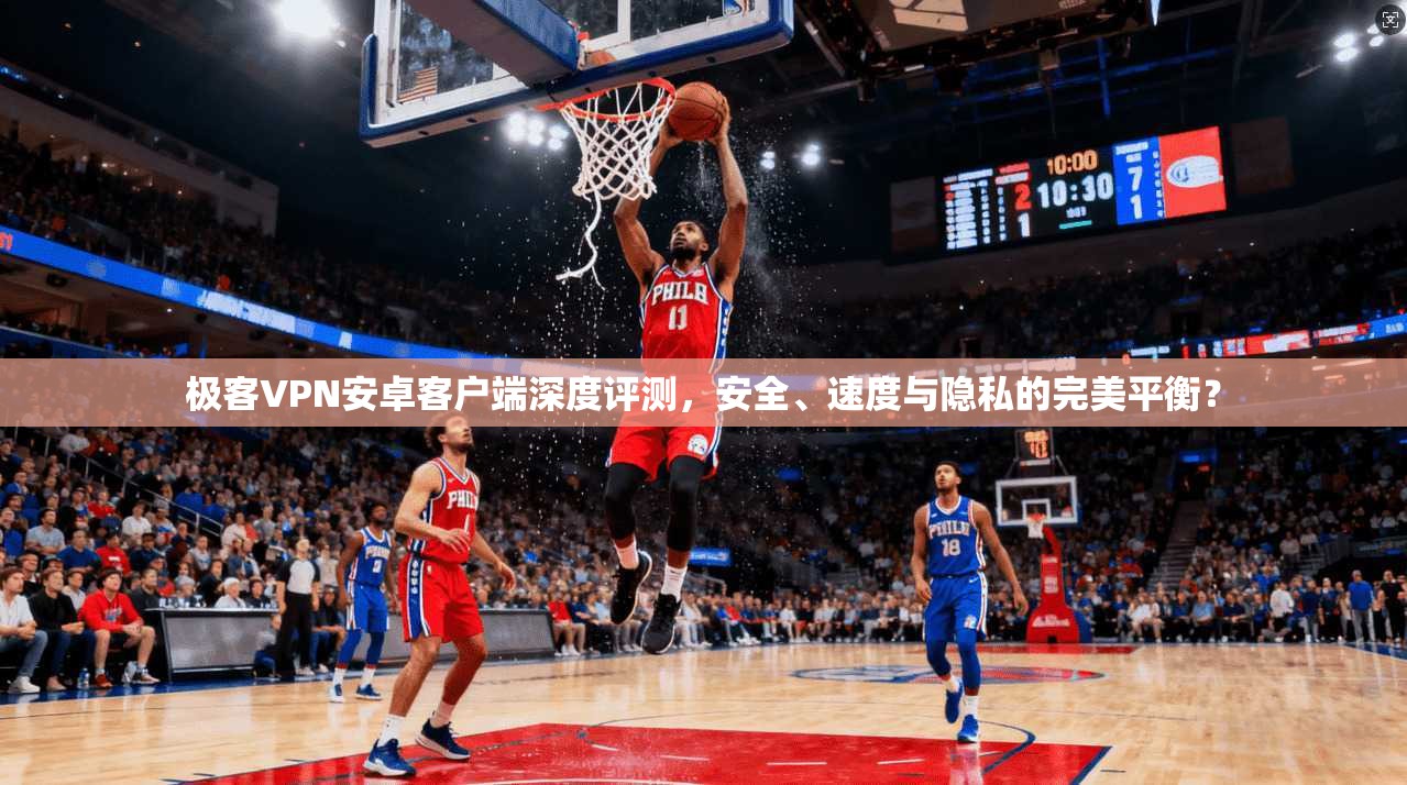 极客VPN安卓客户端深度评测，安全、速度与隐私的完美平衡？