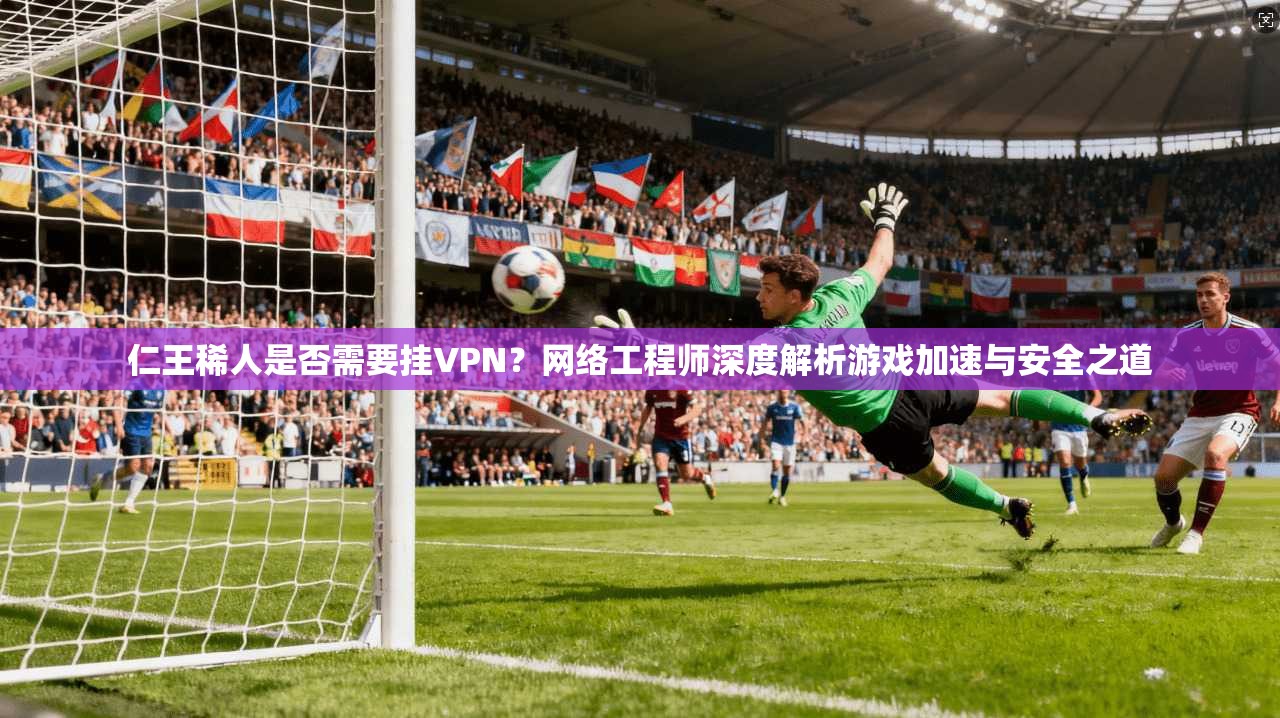 仁王稀人是否需要挂VPN？网络工程师深度解析游戏加速与安全之道