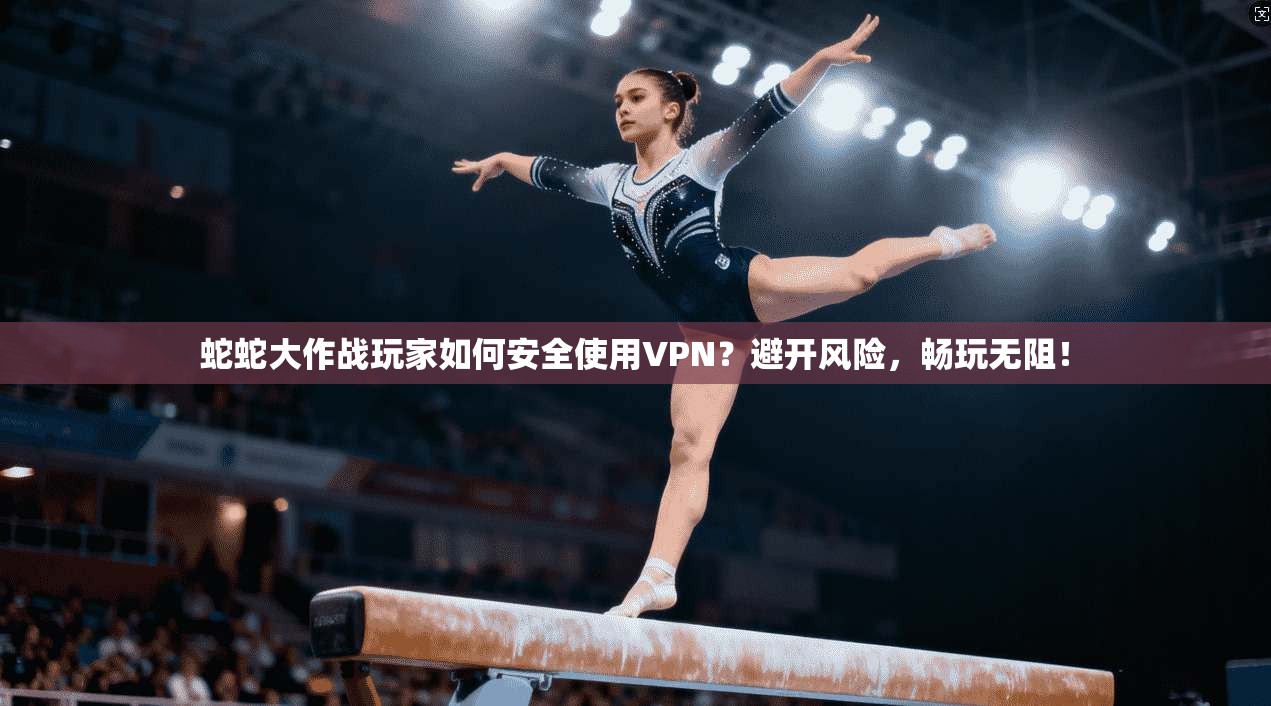 蛇蛇大作战玩家如何安全使用VPN？避开风险，畅玩无阻！