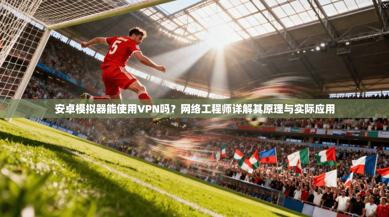 安卓模拟器能使用VPN吗？网络工程师详解其原理与实际应用