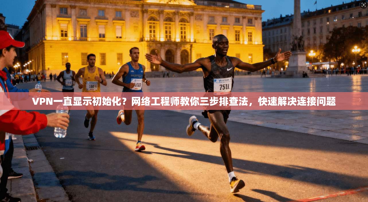 VPN一直显示初始化？网络工程师教你三步排查法，快速解决连接问题