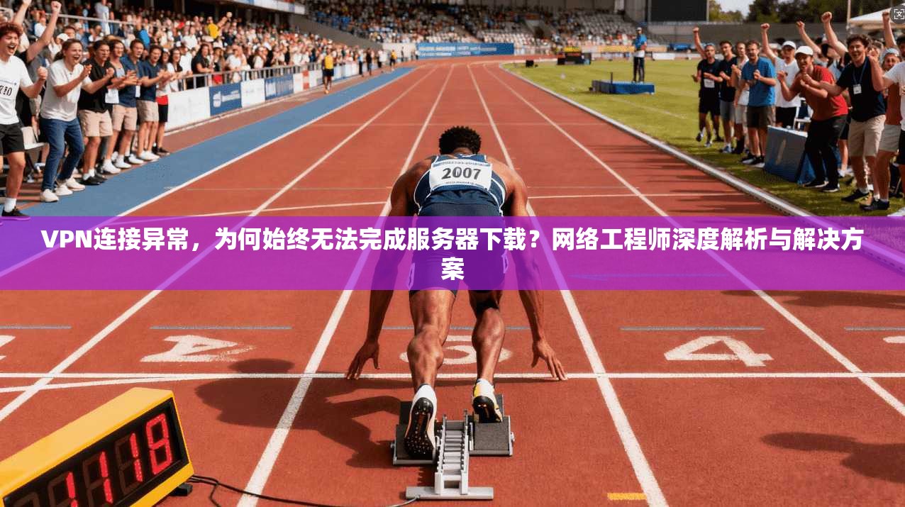 VPN连接异常，为何始终无法完成服务器下载？网络工程师深度解析与解决方案