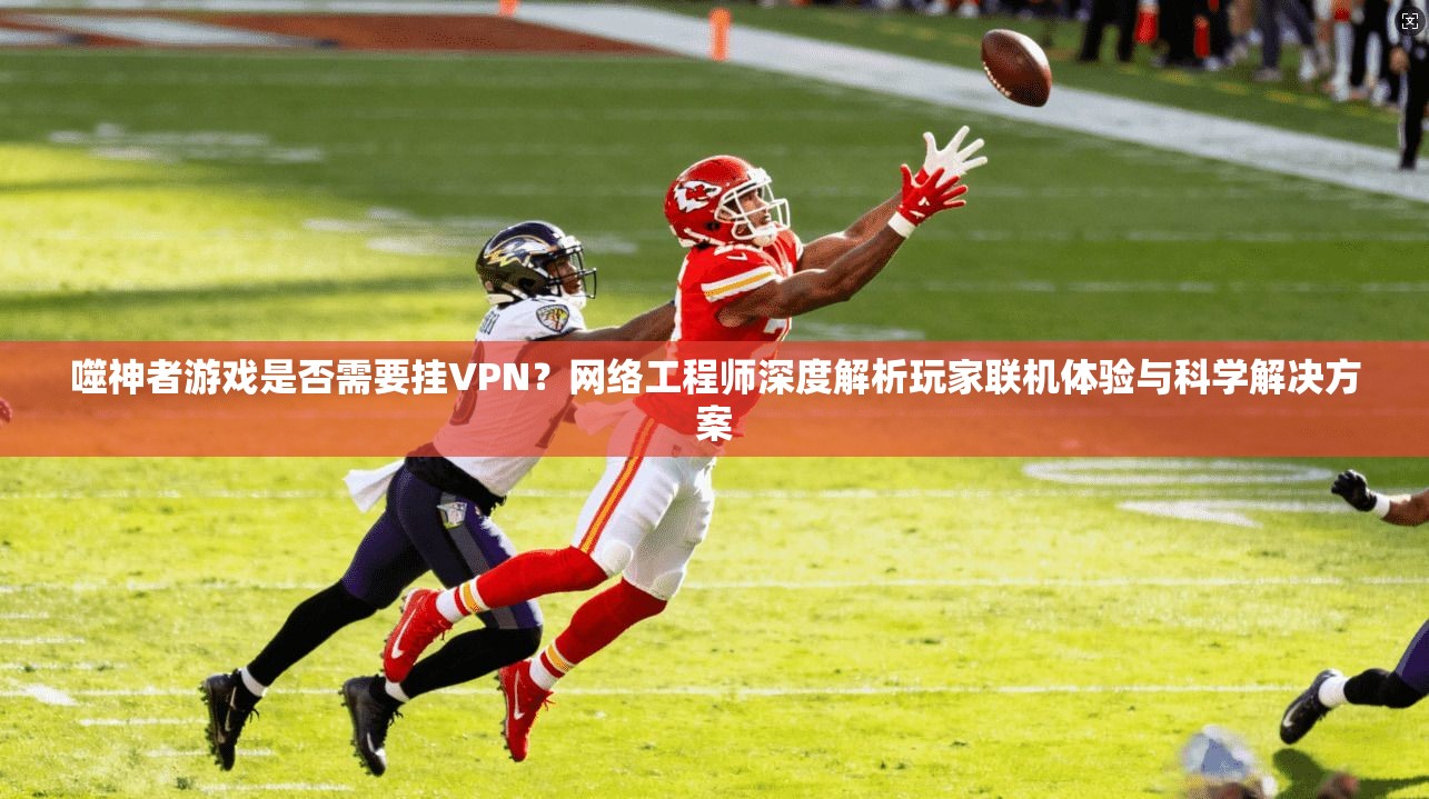 噬神者游戏是否需要挂VPN？网络工程师深度解析玩家联机体验与科学解决方案