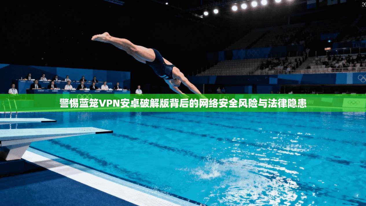 警惕蓝笼VPN安卓破解版背后的网络安全风险与法律隐患