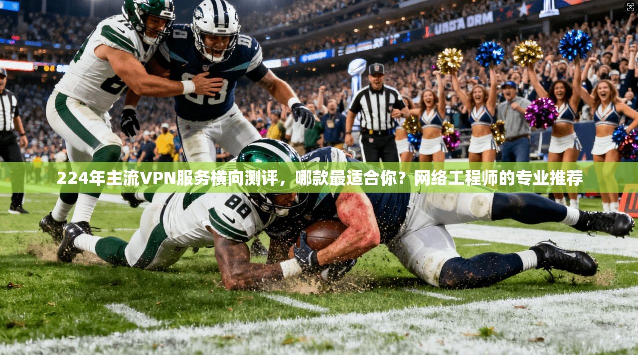 224年主流VPN服务横向测评，哪款最适合你？网络工程师的专业推荐