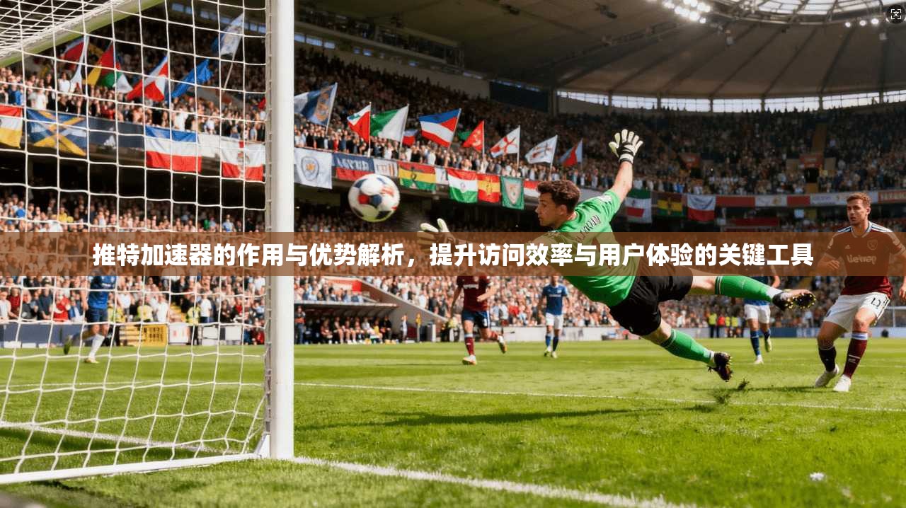 推特加速器的作用与优势解析，提升访问效率与用户体验的关键工具