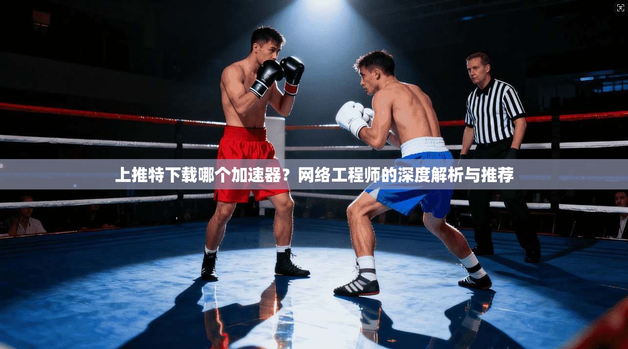 上推特下载哪个加速器?网络工程师的深度解析与推荐