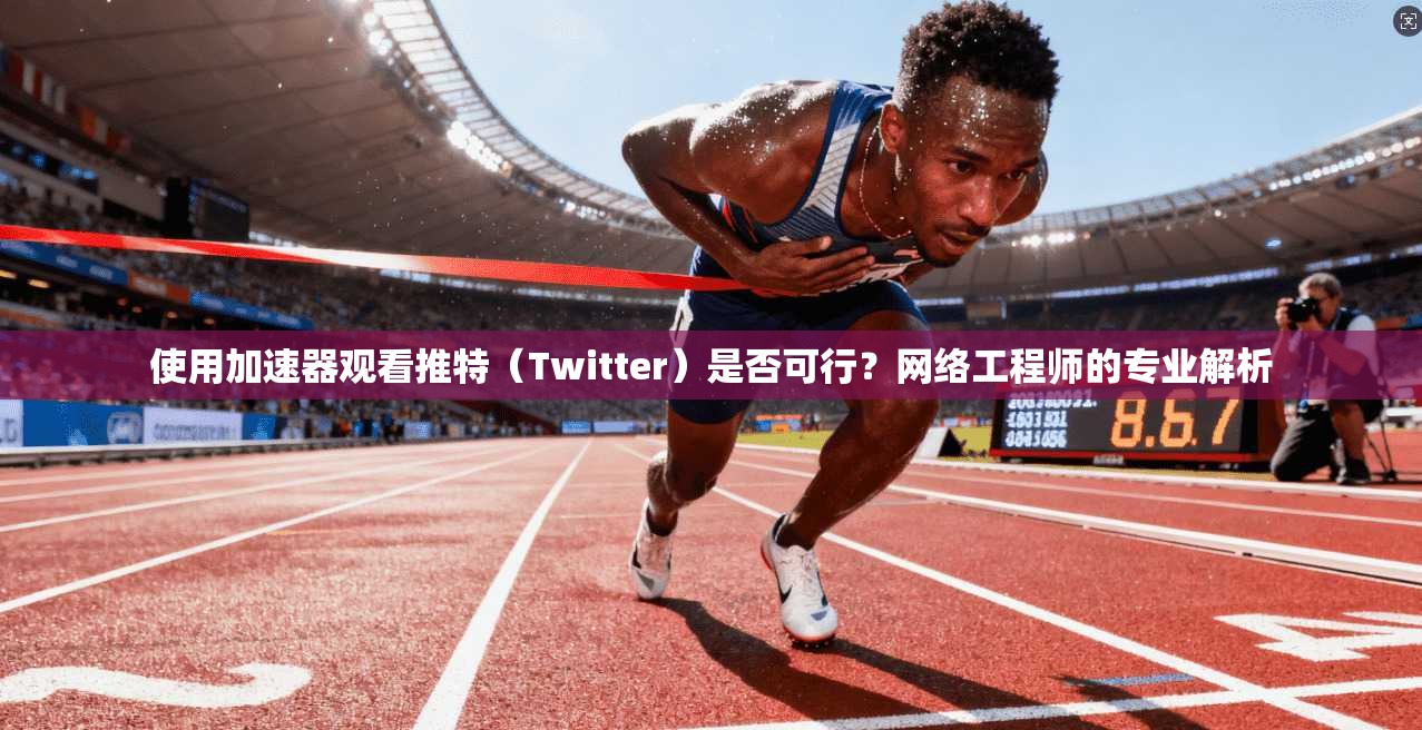 使用加速器观看推特(Twitter)是否可行?网络工程师的专业解析