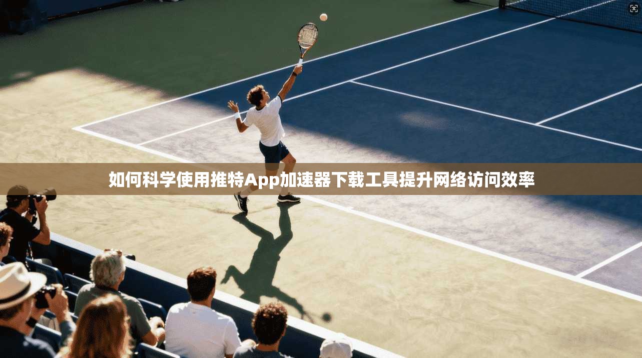 如何科学使用推特App加速器下载工具提升网络访问效率