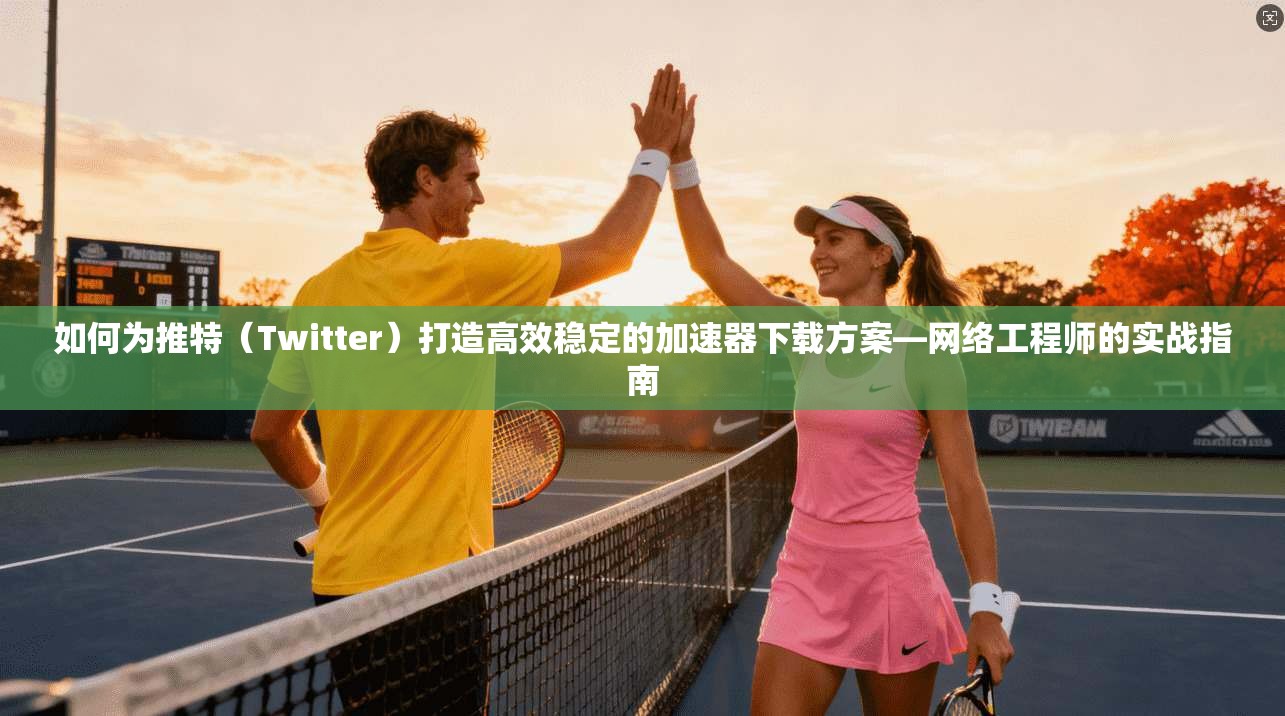 如何为推特（Twitter）打造高效稳定的加速器下载方案—网络工程师的实战指南