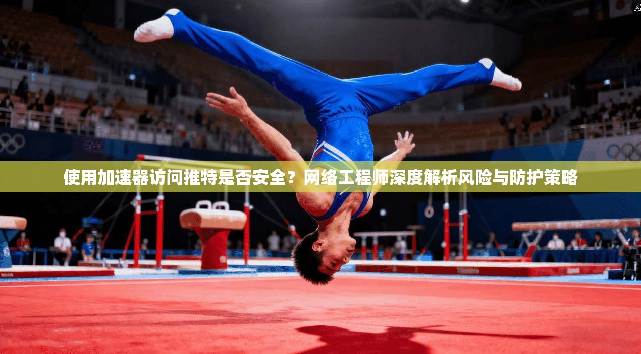 使用加速器访问推特是否安全?网络工程师深度解析风险与防护策略