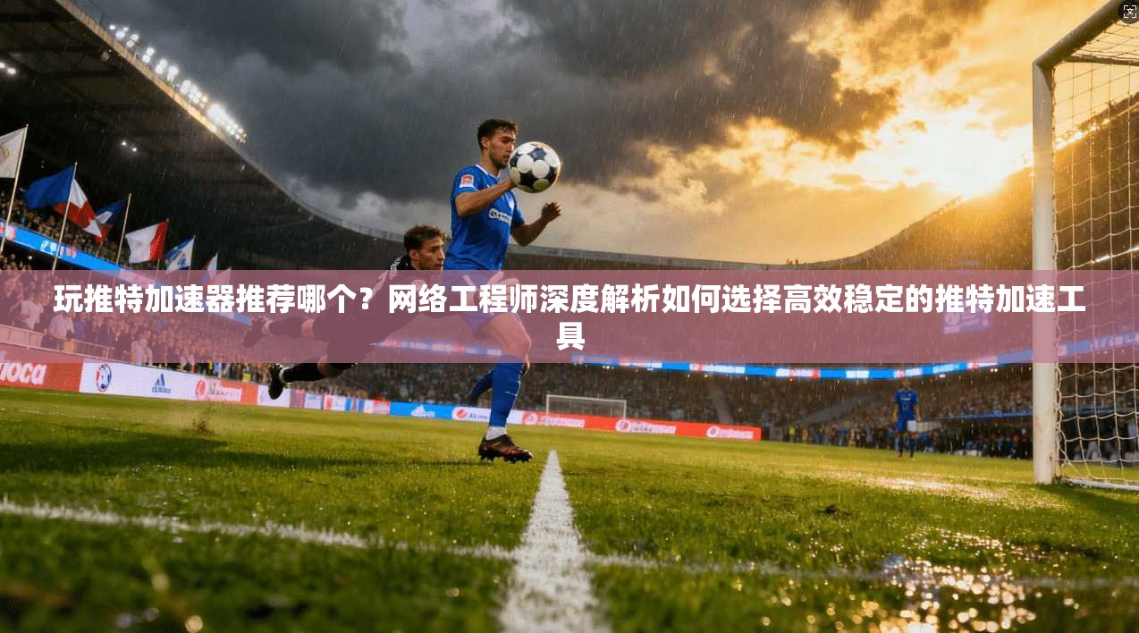 玩推特加速器推荐哪个？网络工程师深度解析如何选择高效稳定的推特加速工具