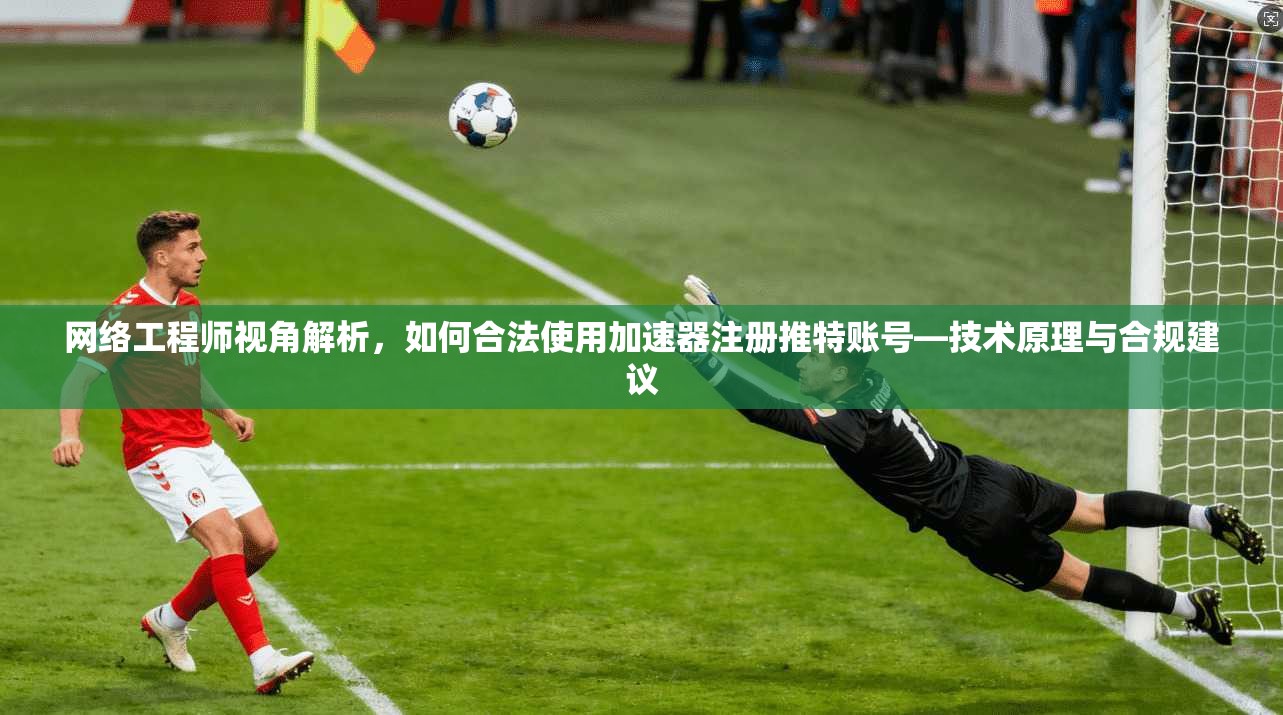 网络工程师视角解析，如何合法使用加速器注册推特账号—技术原理与合规建议