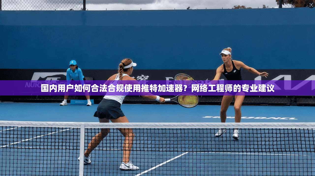 国内用户如何合法合规使用推特加速器？网络工程师的专业建议