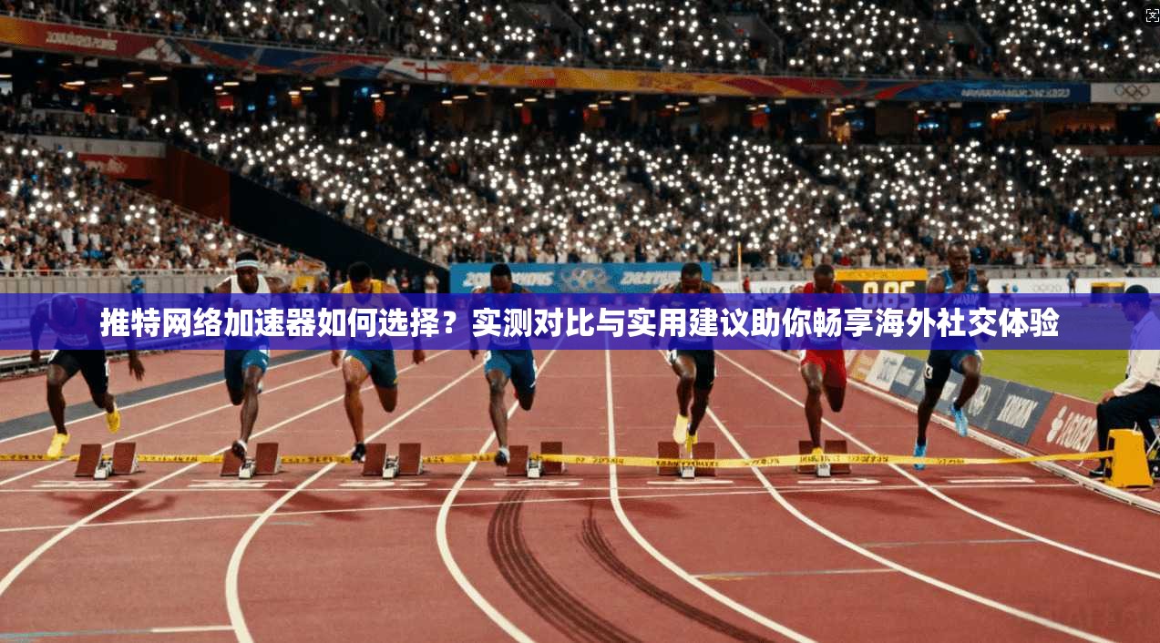 推特网络加速器如何选择？实测对比与实用建议助你畅享海外社交体验