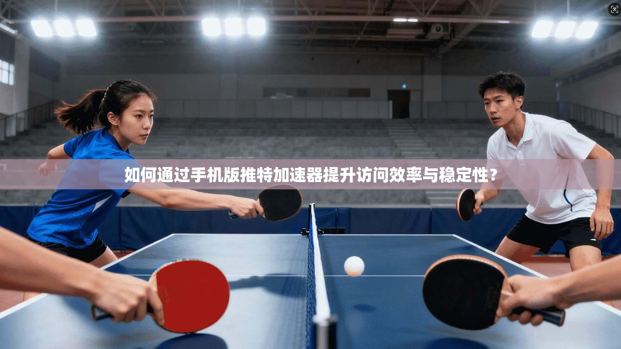 如何通过手机版推特加速器提升访问效率与稳定性？
