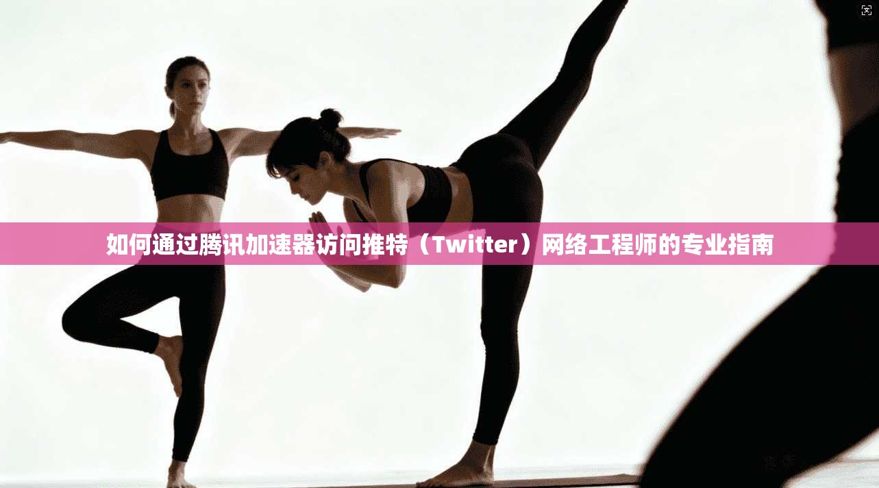 如何通过腾讯加速器访问推特（Twitter）网络工程师的专业指南