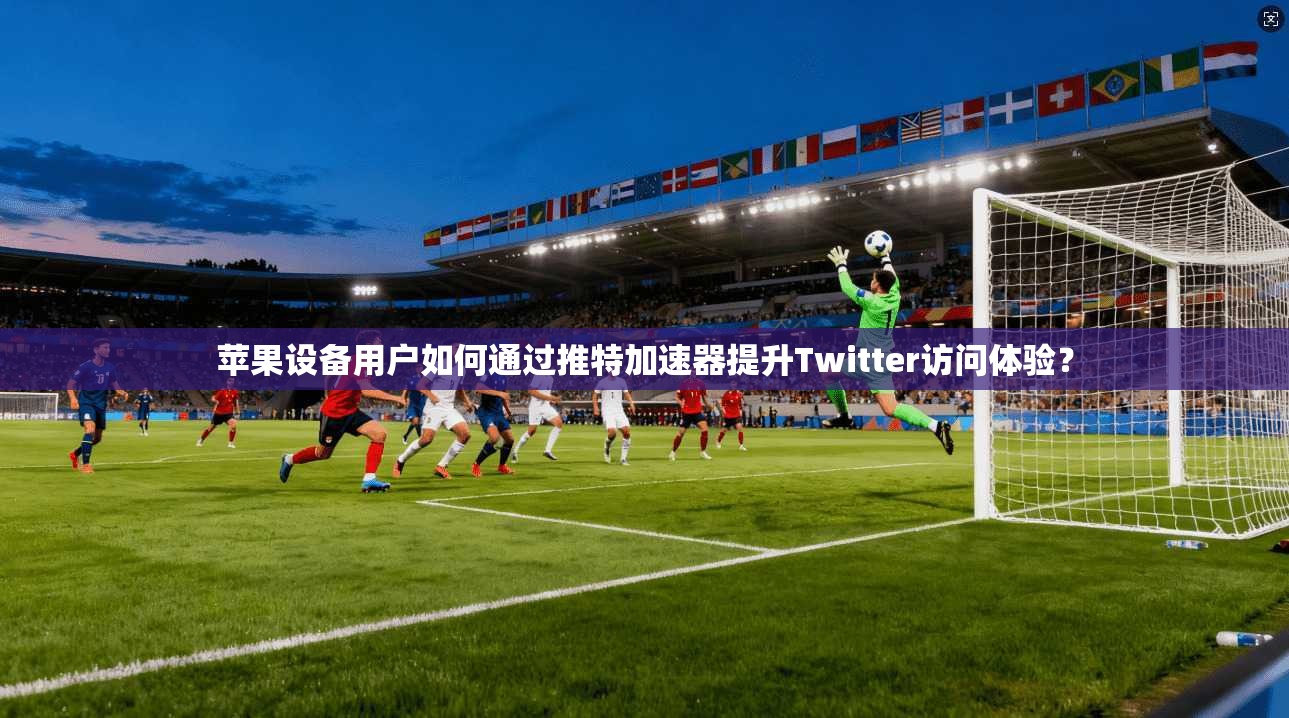 苹果设备用户如何通过推特加速器提升Twitter访问体验?