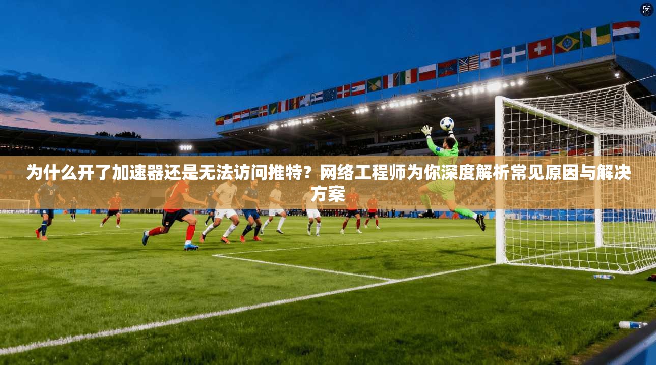 为什么开了加速器还是无法访问推特?网络工程师为你深度解析常见原因与解决方案