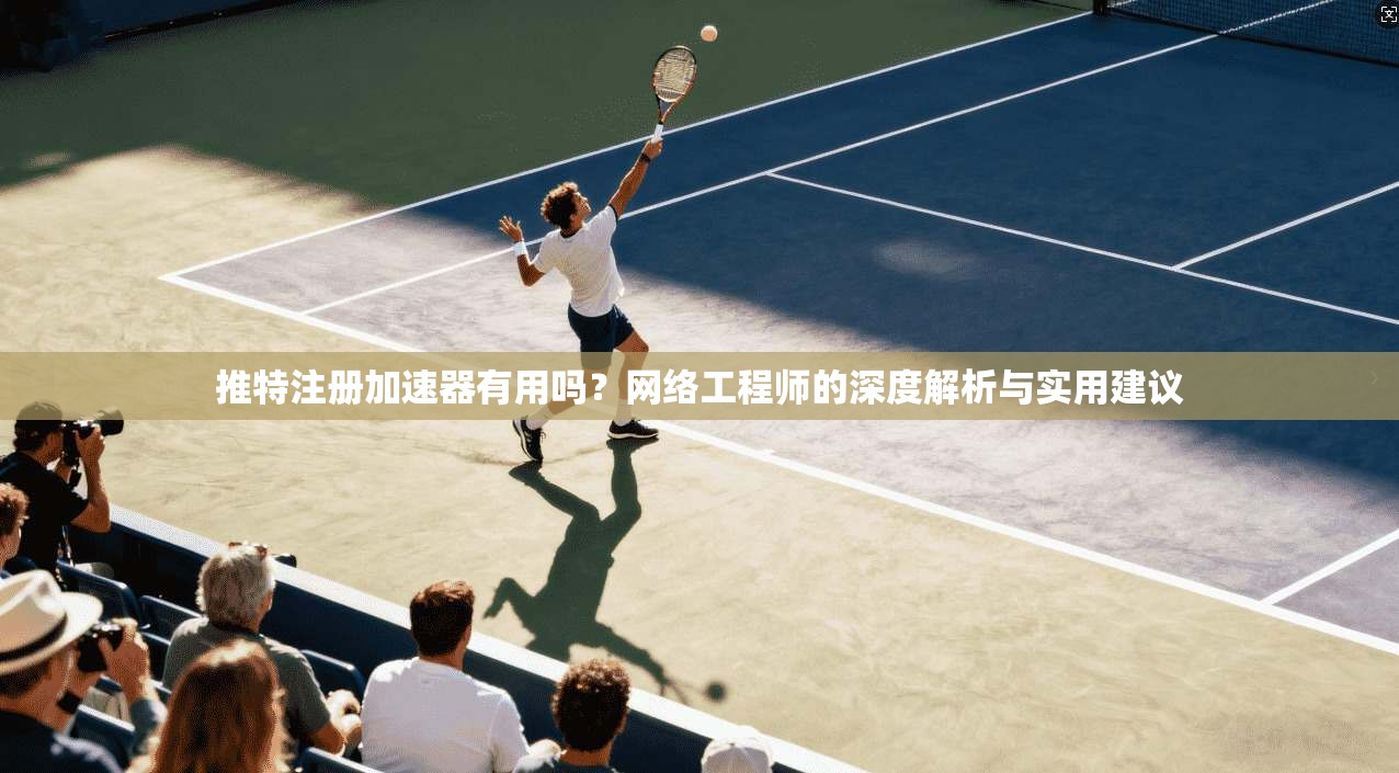 推特注册加速器有用吗？网络工程师的深度解析与实用建议