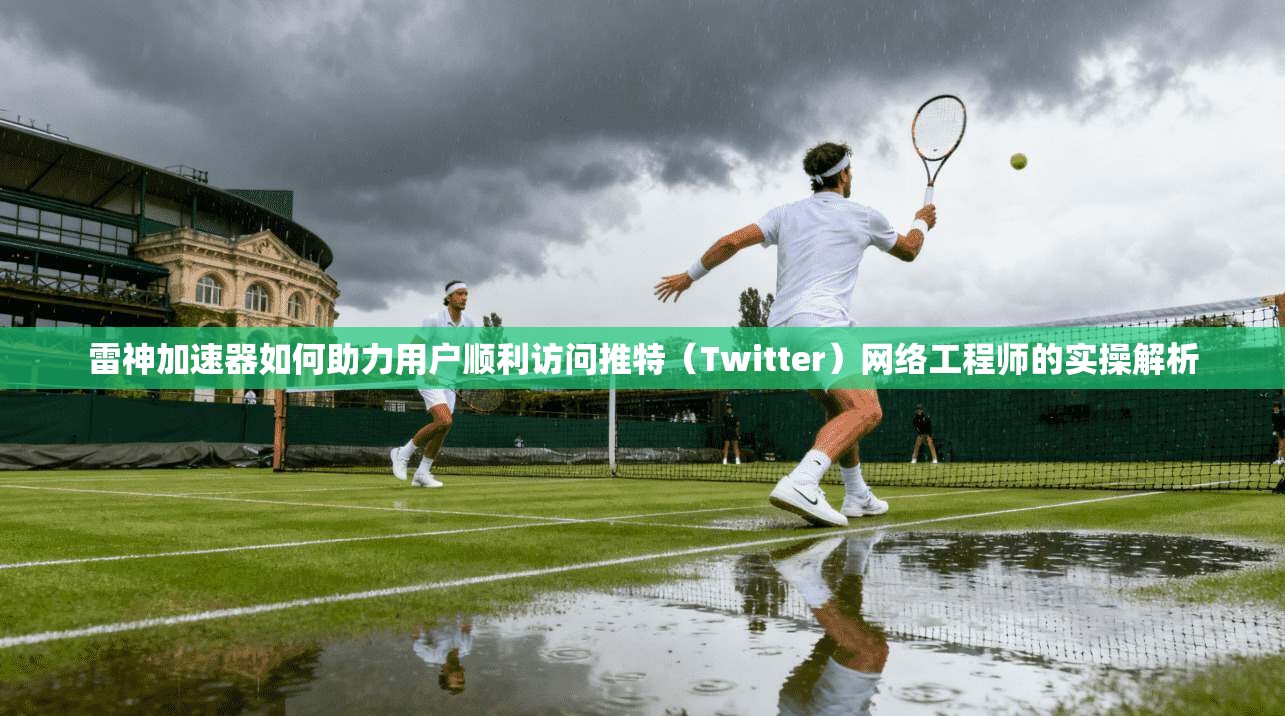 雷神加速器如何助力用户顺利访问推特（Twitter）网络工程师的实操解析