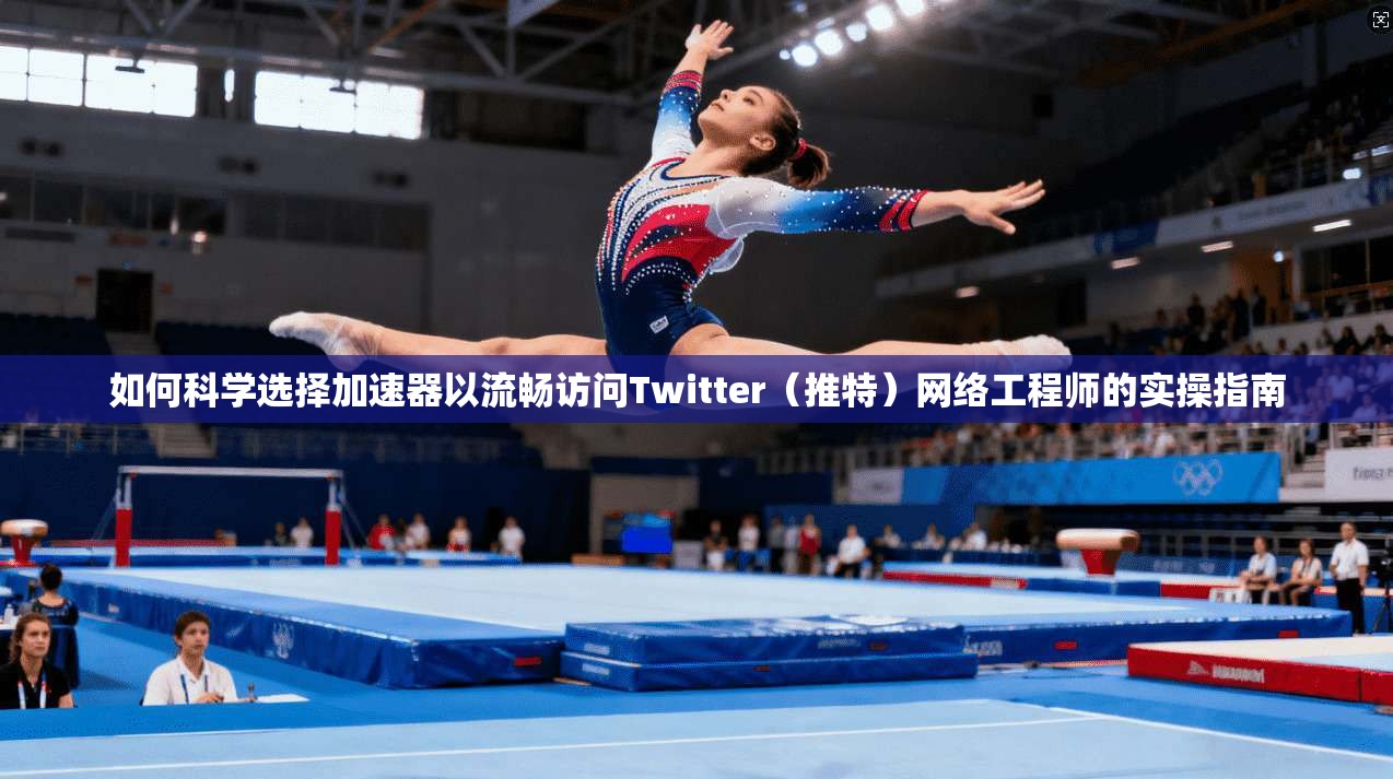 如何科学选择加速器以流畅访问Twitter（推特）网络工程师的实操指南